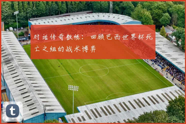 对话传奇教练：回顾巴西世界杯死亡之组的战术博弈