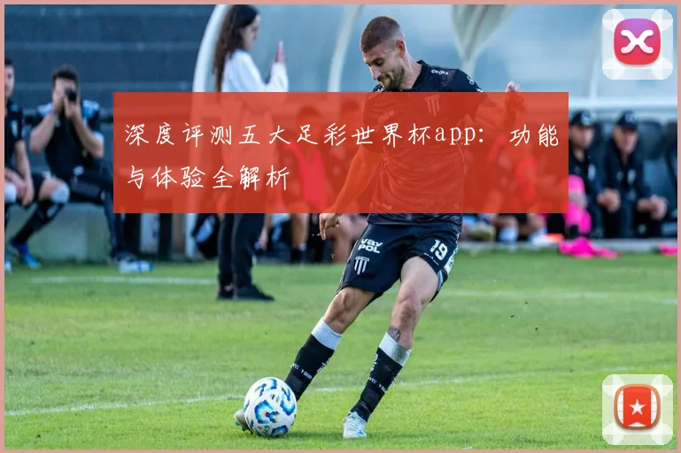 深度评测五大足彩世界杯app：功能与体验全解析